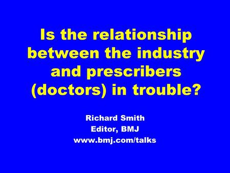 Is the relationship between the industry and prescribers (doctors) in trouble? Richard Smith Editor, BMJ www.bmj.com/talks.