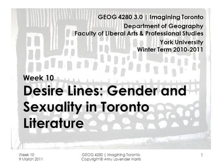 Week 10 9 March 2011 GEOG 4280 | Imagining Toronto Copyright © Amy Lavender Harris 1 Week 10 Desire Lines: Gender and Sexuality in Toronto Literature GEOG.