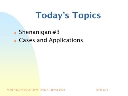 FORENSIC ACCOUNTING - BA124 - Spring 2005Slide 12-1 Today’s Topics n Shenanigan #3 n Cases and Applications.