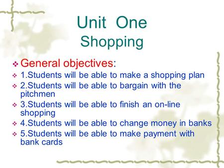 Unit One Shopping  General objectives:  1.Students will be able to make a shopping plan  2.Students will be able to bargain with the pitchmen  3.Students.