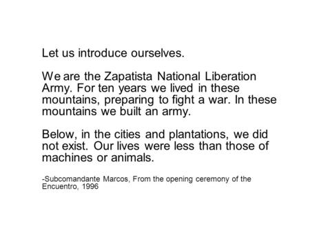 Let us introduce ourselves. We are the Zapatista National Liberation Army. For ten years we lived in these mountains, preparing to fight a war. In these.