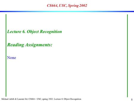 Michael Arbib & Laurent Itti: CS664 – USC, spring 2002. Lecture 6: Object Recognition 1 CS664, USC, Spring 2002 Lecture 6. Object Recognition Reading Assignments: