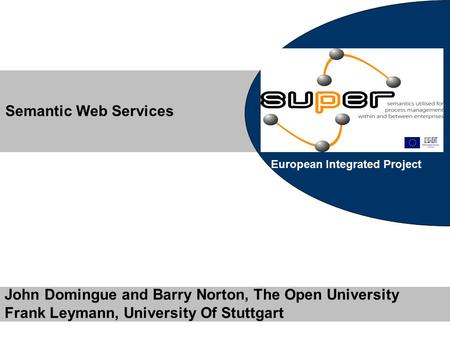 European Integrated Project John Domingue and Barry Norton, The Open University Frank Leymann, University Of Stuttgart Semantic Web Services.