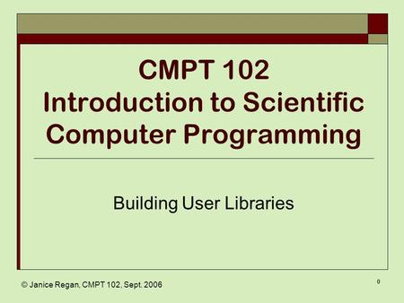 © Janice Regan, CMPT 102, Sept. 2006 0 CMPT 102 Introduction to Scientific Computer Programming Building User Libraries.