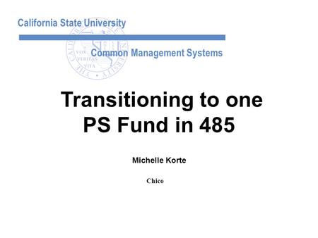 California State University Common Management Systems Michelle Korte Transitioning to one PS Fund in 485 Chico.