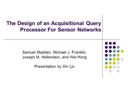The Design of an Acquisitional Query Processor For Sensor Networks Samuel Madden, Michael J. Franklin, Joseph M. Hellerstein, and Wei Hong Presentation.