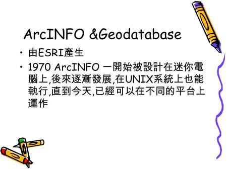 ArcINFO &Geodatabase 由 ESRI 產生 1970 ArcINFO 一開始被設計在迷你電 腦上, 後來逐漸發展, 在 UNIX 系統上也能 執行, 直到今天, 已經可以在不同的平台上 運作.
