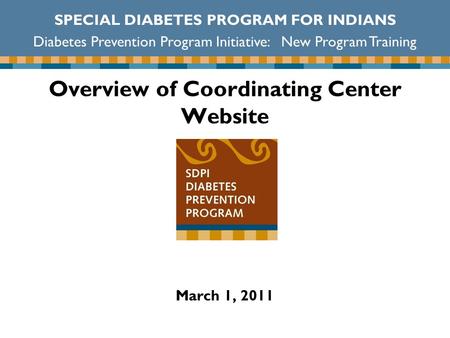Overview of Coordinating Center Website SPECIAL DIABETES PROGRAM FOR INDIANS Diabetes Prevention Program Initiative: New Program Training March 1, 2011.