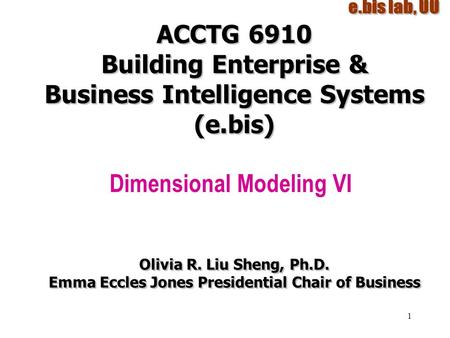 1 ACCTG 6910 Building Enterprise & Business Intelligence Systems (e.bis) Dimensional Modeling VI Olivia R. Liu Sheng, Ph.D. Emma Eccles Jones Presidential.