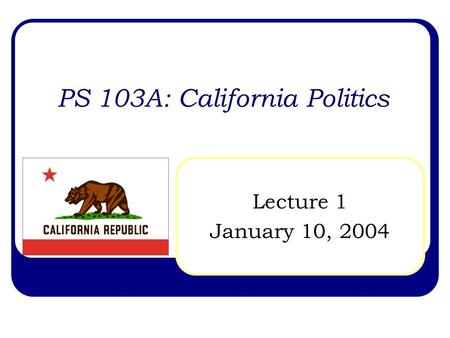 PS 103A: California Politics Lecture 1 January 10, 2004.
