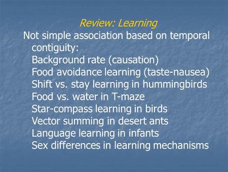 Review: Learning Not simple association based on temporal contiguity: Background rate (causation) Food avoidance learning (taste-nausea) Shift vs. stay.