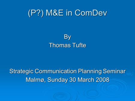 (P?) M&E in ComDev By Thomas Tufte Strategic Communication Planning Seminar Malmø, Sunday 30 March 2008.