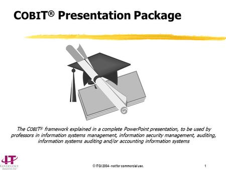 © ITGI 2004 - not for commercial use. 1 C OBI T ® Presentation Package The C OBI T ® framework explained in a complete PowerPoint presentation, to be used.