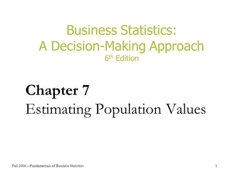 Fall 2006 – Fundamentals of Business Statistics 1 Business Statistics: A Decision-Making Approach 6 th Edition Chapter 7 Estimating Population Values.