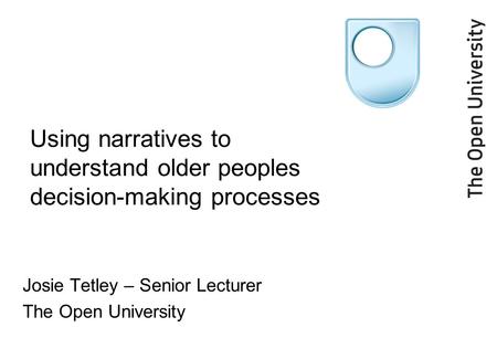 Using narratives to understand older peoples decision-making processes Josie Tetley – Senior Lecturer The Open University.