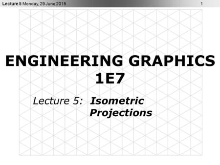 Lecture 5 Monday, 29 June 2015 1 ENGINEERING GRAPHICS 1E7 Lecture 5: Isometric Projections.