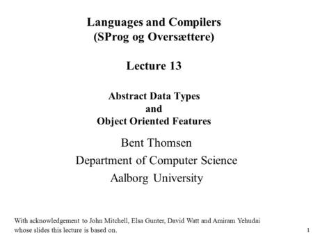 1 Languages and Compilers (SProg og Oversættere) Lecture 13 Abstract Data Types and Object Oriented Features Bent Thomsen Department of Computer Science.