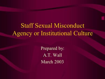 Staff Sexual Misconduct Agency or Institutional Culture Prepared by: A.T. Wall March 2003.