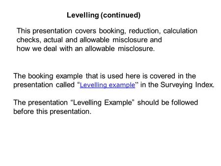 Levelling (continued) This presentation covers booking, reduction, calculation checks, actual and allowable misclosure and how we deal with an allowable.