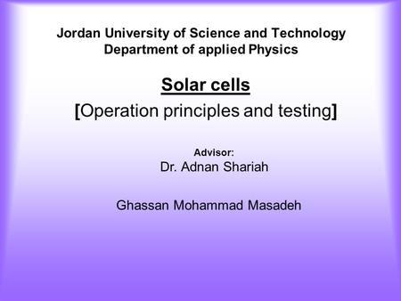 Jordan University of Science and Technology Department of applied Physics Solar cells [Operation principles and testing] Advisor: Dr. Adnan Shariah Ghassan.