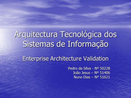 Arquitectura Tecnológica dos Sistemas de Informação Enterprise Architecture Validation Pedro da Silva - Nº 50228 João Jesus – Nº 51406 Nuno Dias – Nº 51621.
