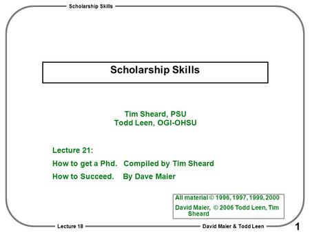 Scholarship Skills David Maier & Todd Leen 1 Lecture 18 Scholarship Skills Tim Sheard, PSU Todd Leen, OGI-OHSU All material © 1996, 1997, 1999, 2000 David.