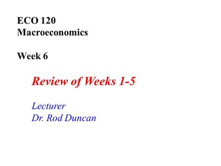 ECO 120 Macroeconomics Week 6 Review of Weeks 1-5 Lecturer Dr. Rod Duncan.