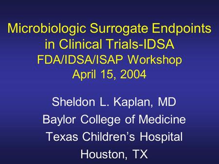 Microbiologic Surrogate Endpoints in Clinical Trials-IDSA FDA/IDSA/ISAP Workshop April 15, 2004 Sheldon L. Kaplan, MD Baylor College of Medicine Texas.
