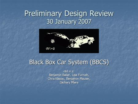 Preliminary Design Review 30 January 2007 Black Box Car System (BBCS) ctrl + z: Benjamin Baker, Lisa Furnish, Chris Klepac, Benjamin Mauser, Zachary Miers.