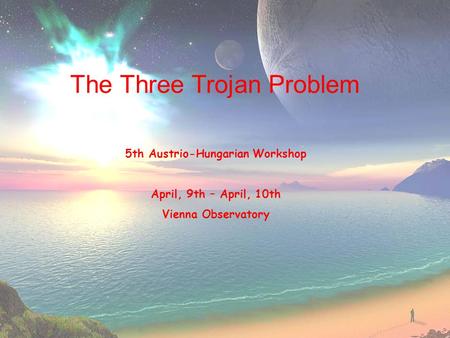 The Three Trojan Problem 5th Austrio-Hungarian Workshop April, 9th – April, 10th Vienna Observatory.