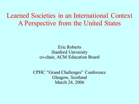 Learned Societies in an International Context Eric Roberts Stanford University co-chair, ACM Education Board CPHC “Grand Challenges” Conference Glasgow,