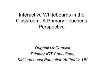 Interactive Whiteboards in the Classroom: A Primary Teacher’s Perspective Dughall McCormick Primary ICT Consultant, Kirklees Local Education Authority,