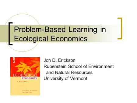 Problem-Based Learning in Ecological Economics Jon D. Erickson Rubenstein School of Environment and Natural Resources University of Vermont.