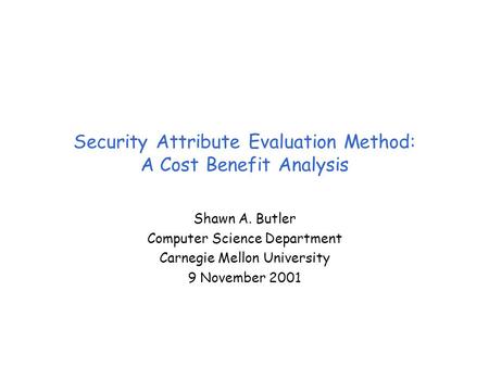 Security Attribute Evaluation Method: A Cost Benefit Analysis Shawn A. Butler Computer Science Department Carnegie Mellon University 9 November 2001.