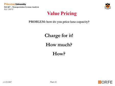 Orf 467 – Transportation Systems Analysis Fall 2007/8 11/28/2007Week 10 PROBLEM: how do you price lane capacity? Charge for it! How much? How? Value Pricing.