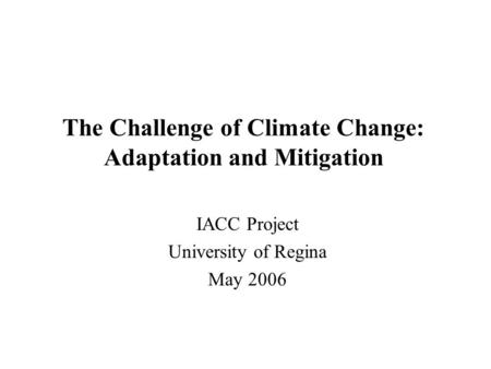 The Challenge of Climate Change: Adaptation and Mitigation IACC Project University of Regina May 2006.