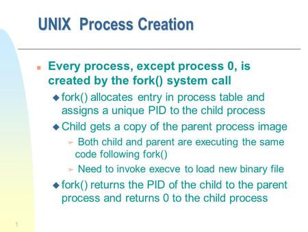 UNIX Process Creation Every process, except process 0, is created by the fork() system call fork() allocates entry in process table and assigns a unique.