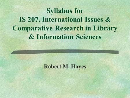 Syllabus for IS 207. International Issues & Comparative Research in Library & Information Sciences Robert M. Hayes.