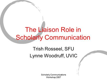 Scholarly Communications Workshop 2007 The Liaison Role in Scholarly Communication Trish Rosseel, SFU Lynne Woodruff, UVIC.