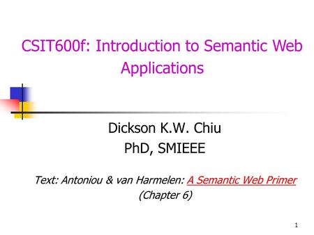 1 CSIT600f: Introduction to Semantic Web Applications Dickson K.W. Chiu PhD, SMIEEE Text: Antoniou & van Harmelen: A Semantic Web PrimerA Semantic Web.