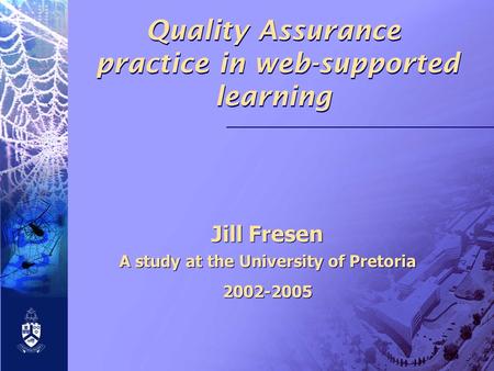 Quality Assurance practice in web-supported learning Jill Fresen A study at the University of Pretoria 2002-2005 Jill Fresen A study at the University.