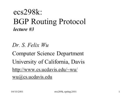 04/10/2001ecs289k, spring 20011 ecs298k: BGP Routing Protocol lecture #3 Dr. S. Felix Wu Computer Science Department University of California, Davis