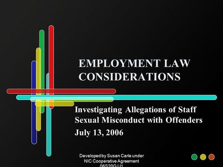 Developed by Susan Carle under NIC Cooperative Agreement 06S20GJJ1 EMPLOYMENT LAW CONSIDERATIONS Investigating Allegations of Staff Sexual Misconduct with.