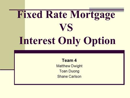 Fixed Rate Mortgage VS Interest Only Option Team 4 Matthew Dwight Toan Duong Shane Carlson.