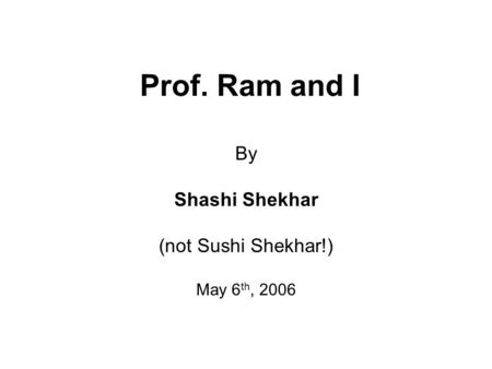 Prof. Ram and I By Shashi Shekhar (not Sushi Shekhar!) May 6 th, 2006.