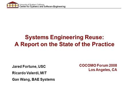Systems Engineering Reuse: A Report on the State of the Practice Jared Fortune, USC Ricardo Valerdi, MIT Gan Wang, BAE Systems COCOMO Forum 2008 Los Angeles,