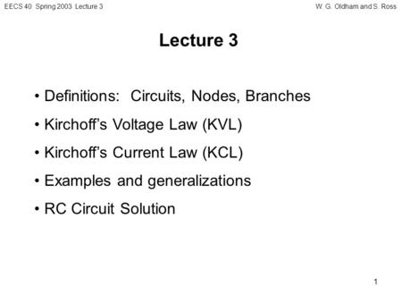 EECS 40 Spring 2003 Lecture 3W. G. Oldham and S. Ross 1 Lecture 3 Definitions: Circuits, Nodes, Branches Kirchoff’s Voltage Law (KVL) Kirchoff’s Current.