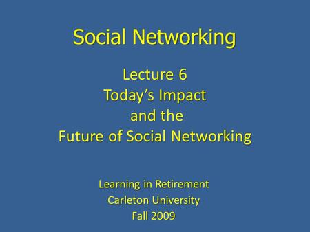Social Networking Learning in Retirement Carleton University Fall 2009 Lecture 6 Today’s Impact and the and the Future of Social Networking.