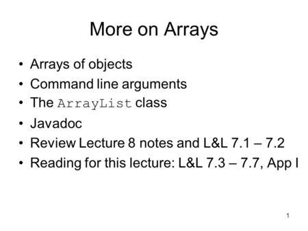 1 More on Arrays Arrays of objects Command line arguments The ArrayList class Javadoc Review Lecture 8 notes and L&L 7.1 – 7.2 Reading for this lecture: