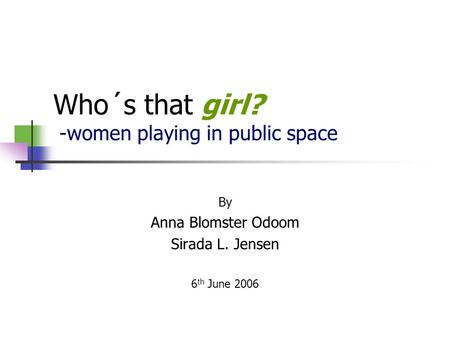 Who´s that girl? -women playing in public space By Anna Blomster Odoom Sirada L. Jensen 6 th June 2006.